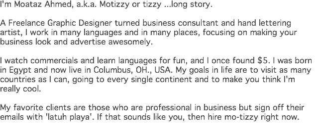 I'm Moataz Ahmed, a.k.a. Motizzy or tizzy ...long story. A Freelance Graphic Designer turned business consultant and hand lettering artist, I work in many languages and in many places, focusing on making your business look and advertise awesomely. I watch commercials and learn languages for fun, and I once found $5. I was born in Egypt and now live in Columbus, OH., USA. My goals in life are to visit as many countries as I can, going to every single continent and to make you think I'm really cool. My favorite clients are those who are professional in business but sign off their emails with 'latuh playa'. If that sounds like you, then hire mo-tizzy right now. 