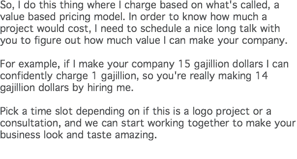 So, I do this thing where I charge based on what's called, a value based pricing model. In order to know how much a project would cost, I need to schedule a nice long talk with you to figure out how much value I can make your company.   For example, if I make your company 15 gajillion dollars I can confidently charge 1 gajillion, so you're really making 14 gajillion dollars by hiring me.  Pick a time slot depending on if this is a logo project or a consultation, and we can start working together to make your business look and taste amazing. 